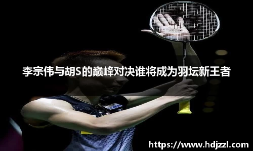 李宗伟与胡S的巅峰对决谁将成为羽坛新王者